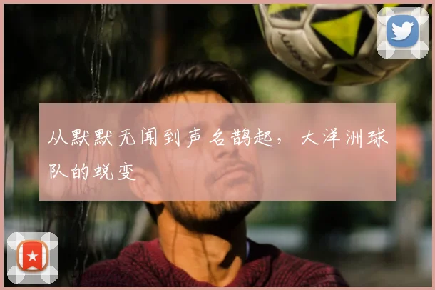 从默默无闻到声名鹊起,大洋洲球队的蜕变